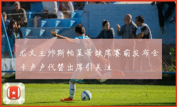 尤文主帅斯帕莱蒂缺席赛前发布会卡卢卢代替出席引关注