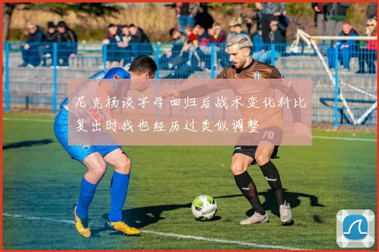 尼克杨谈字母回归后战术变化科比复出时我也经历过类似调整