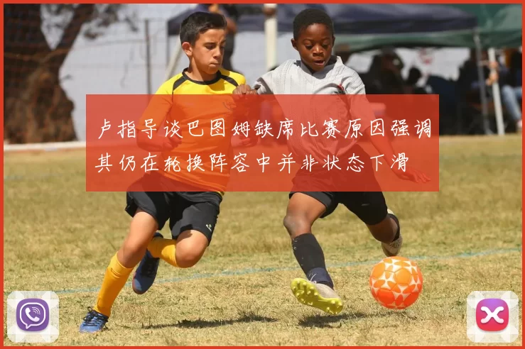 卢指导谈巴图姆缺席比赛原因强调其仍在轮换阵容中并非状态下滑