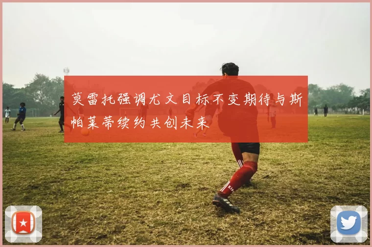 莫雷托强调尤文目标不变期待与斯帕莱蒂续约共创未来
