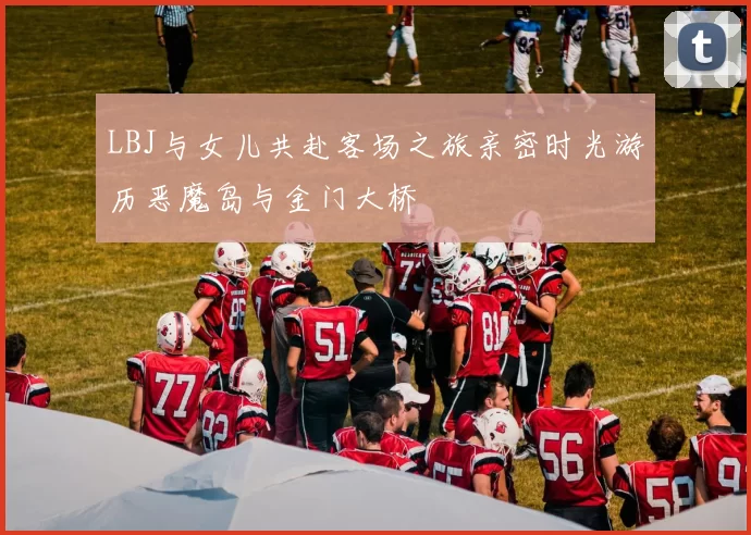 LBJ与女儿共赴客场之旅亲密时光游历恶魔岛与金门大桥