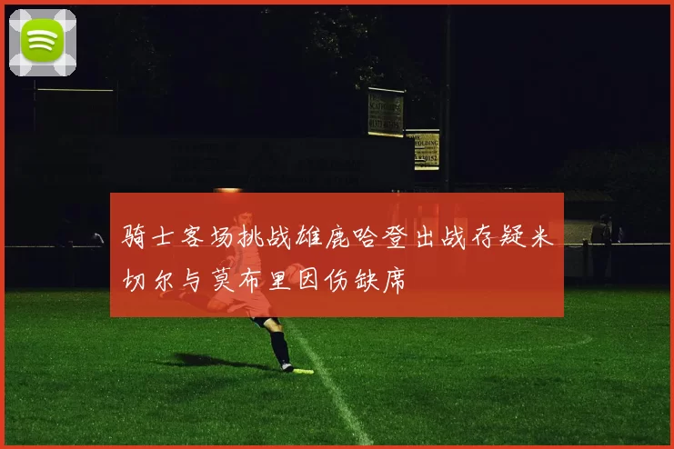 骑士客场挑战雄鹿哈登出战存疑米切尔与莫布里因伤缺席