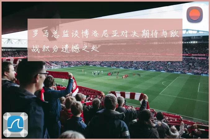 罗马总监谈博洛尼亚对决期待与欧战积分遗憾之处