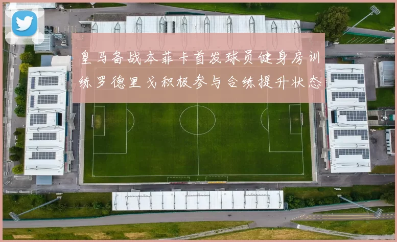 皇马备战本菲卡首发球员健身房训练罗德里戈积极参与合练提升状态