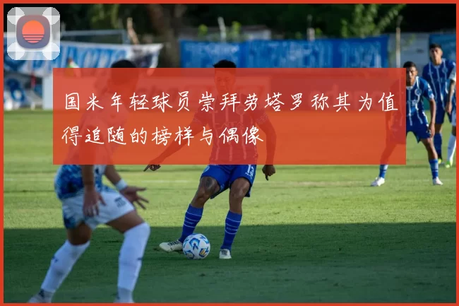 国米年轻球员崇拜劳塔罗称其为值得追随的榜样与偶像