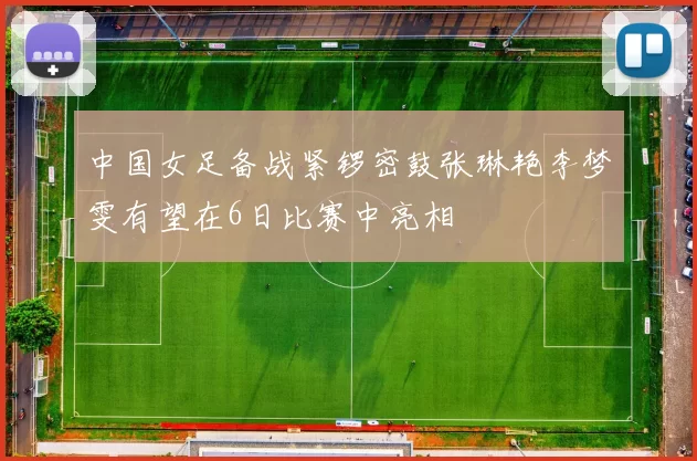 中国女足备战紧锣密鼓张琳艳李梦雯有望在6日比赛中亮相
