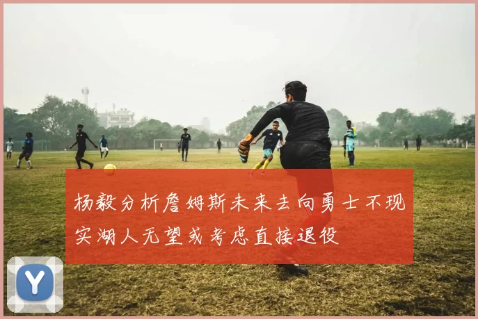 杨毅分析詹姆斯未来去向勇士不现实湖人无望或考虑直接退役