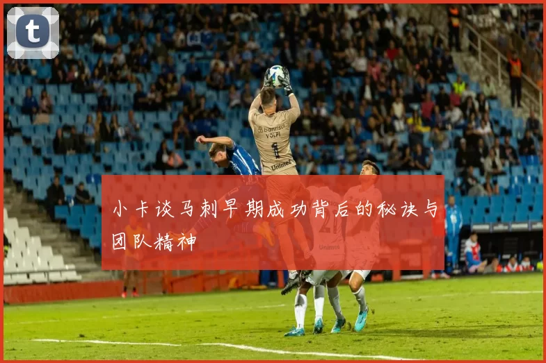 小卡谈马刺早期成功背后的秘诀与团队精神