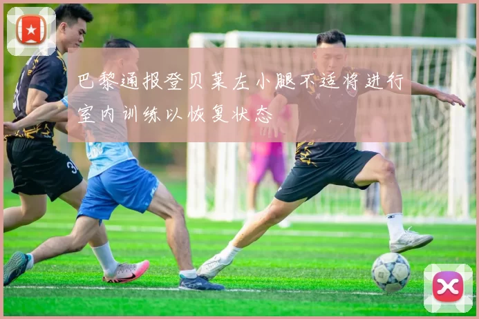 巴黎通报登贝莱左小腿不适将进行室内训练以恢复状态
