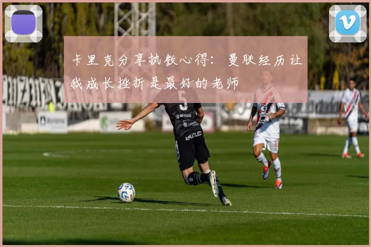 卡里克分享执教心得：曼联经历让我成长挫折是最好的老师