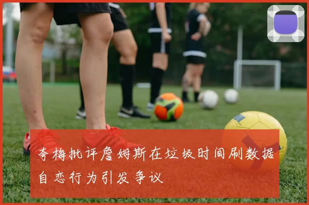 夸梅批评詹姆斯在垃圾时间刷数据自恋行为引发争议