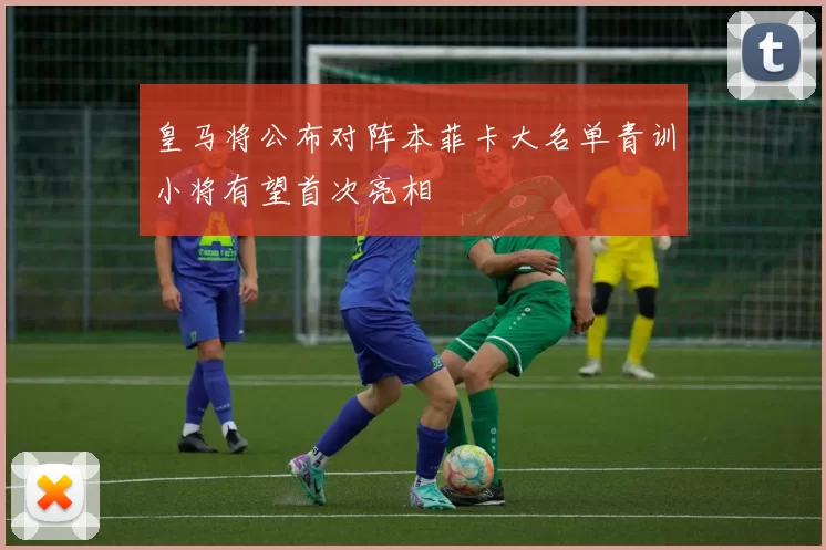 皇马将公布对阵本菲卡大名单青训小将有望首次亮相
