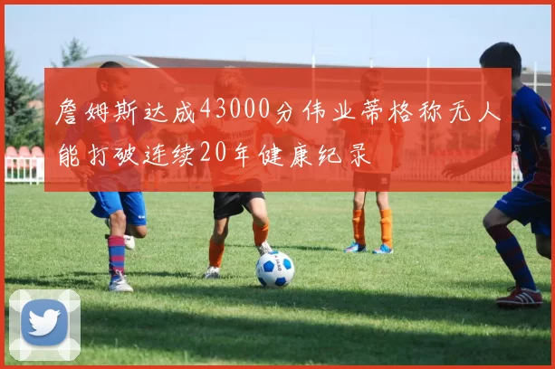 詹姆斯达成43000分伟业蒂格称无人能打破连续20年健康纪录