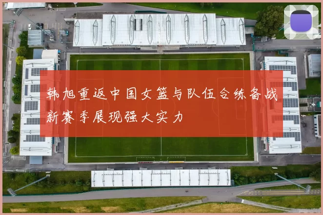 韩旭重返中国女篮与队伍合练备战新赛季展现强大实力