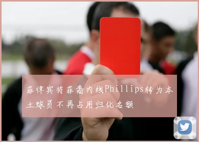 菲律宾将菲裔内线Phillips转为本土球员不再占用归化名额