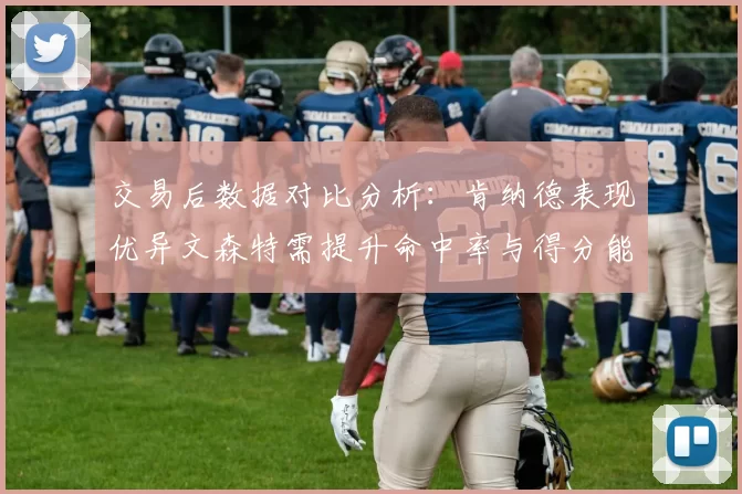 交易后数据对比分析：肯纳德表现优异文森特需提升命中率与得分能力