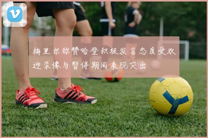梅里尔称赞哈登积极发言态度受欢迎录像与暂停期间表现突出