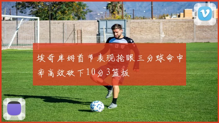 埃奇库姆首节表现抢眼三分球命中率高效砍下10分3篮板