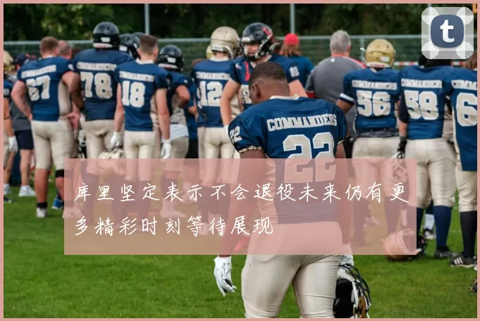 库里坚定表示不会退役未来仍有更多精彩时刻等待展现