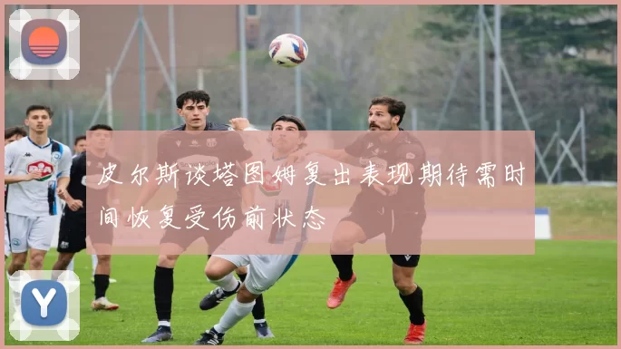 皮尔斯谈塔图姆复出表现期待需时间恢复受伤前状态