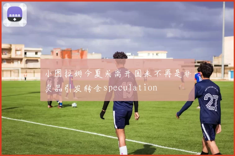 小图拉姆今夏或离开国米不再是非卖品引发转会speculation