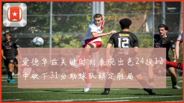 爱德华兹关键时刻表现出色24投12中砍下31分助球队锁定胜局
